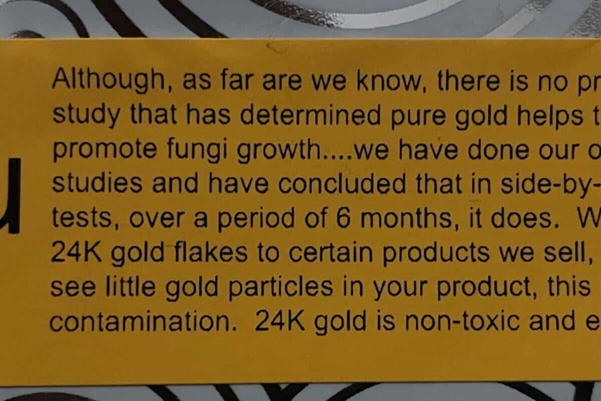 Although, as far are we know, there is no proven study that has determined pure gold helps to promote fungi growth....we have done our studies and have concluded that in side-by-side tests, over 6 months, it does. We add 24K gold flakes to certain products we sell, so if you see little gold flakes or nuggets in your product, this is NOT contamination. 24K gold is non-toxic and edible.